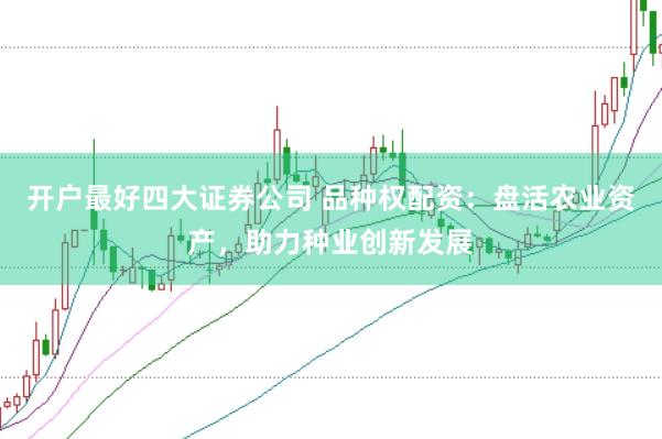 开户最好四大证券公司 品种权配资：盘活农业资产，助力种业创新发展