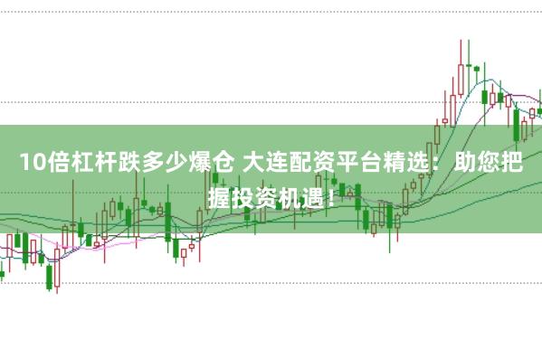 10倍杠杆跌多少爆仓 大连配资平台精选：助您把握投资机遇！