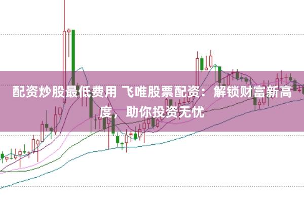 配资炒股最低费用 飞唯股票配资：解锁财富新高度，助你投资无忧