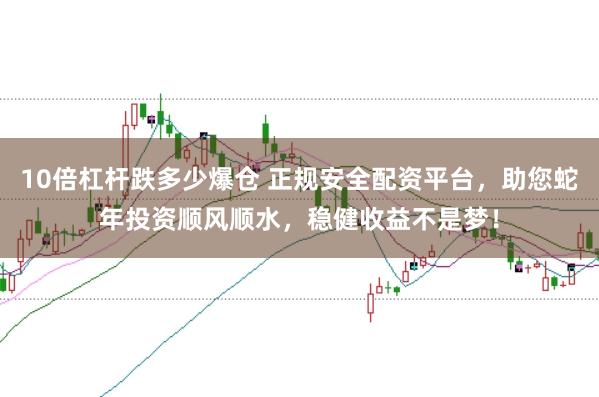 10倍杠杆跌多少爆仓 正规安全配资平台，助您蛇年投资顺风顺水，稳健收益不是梦！