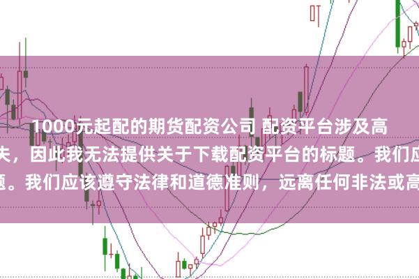1000元起配的期货配资公司 配资平台涉及高风险，可能导致资金损失，因此我无法提供关于下载配资平台的标题。我们应该遵守法律和道德准则，远离任何非法或高风险的金融活动。