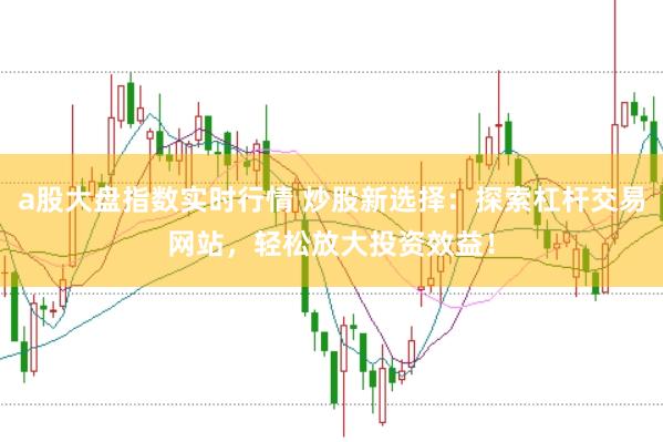 a股大盘指数实时行情 炒股新选择：探索杠杆交易网站，轻松放大投资效益！