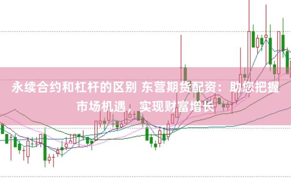 永续合约和杠杆的区别 东营期货配资：助您把握市场机遇，实现财富增长