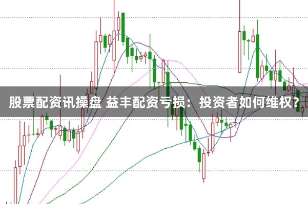 股票配资讯操盘 益丰配资亏损：投资者如何维权？
