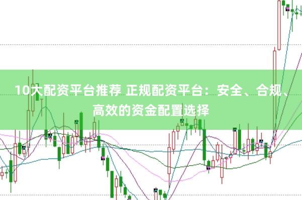 10大配资平台推荐 正规配资平台：安全、合规、高效的资金配置选择