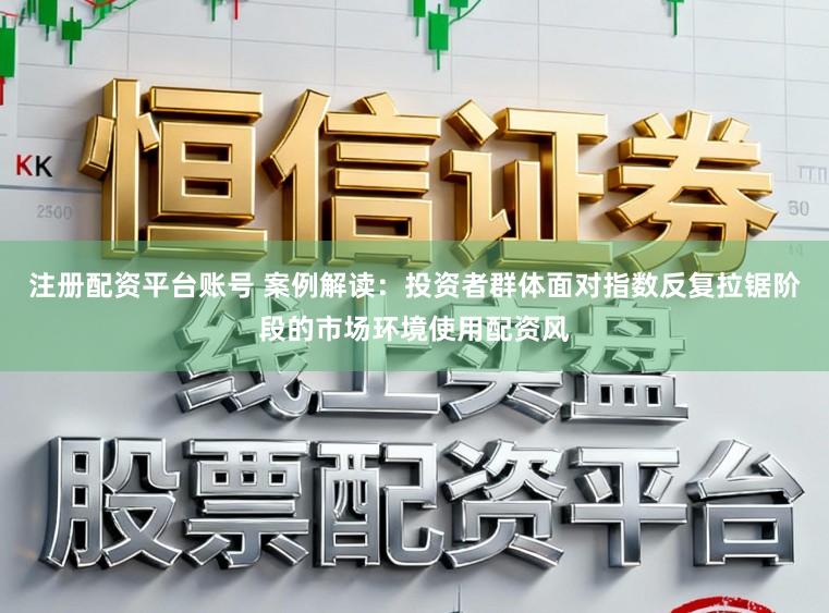 注册配资平台账号 案例解读：投资者群体面对指数反复拉锯阶段的市场环境使用配资风