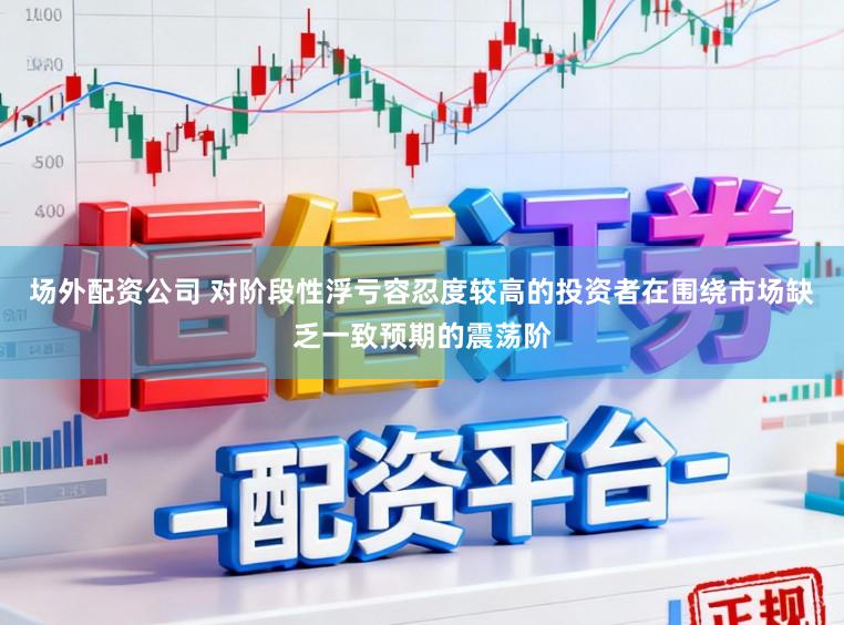 场外配资公司 对阶段性浮亏容忍度较高的投资者在围绕市场缺乏一致预期的震荡阶