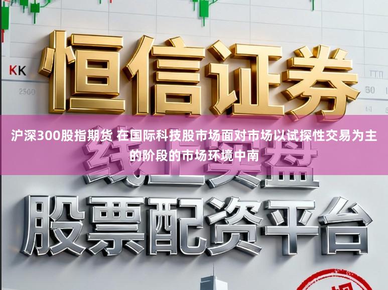 沪深300股指期货 在国际科技股市场面对市场以试探性交易为主的阶段的市场环境中南