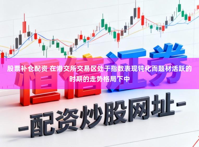 股票补仓配资 在港交所交易区处于指数表现钝化而题材活跃的时期的走势格局下中