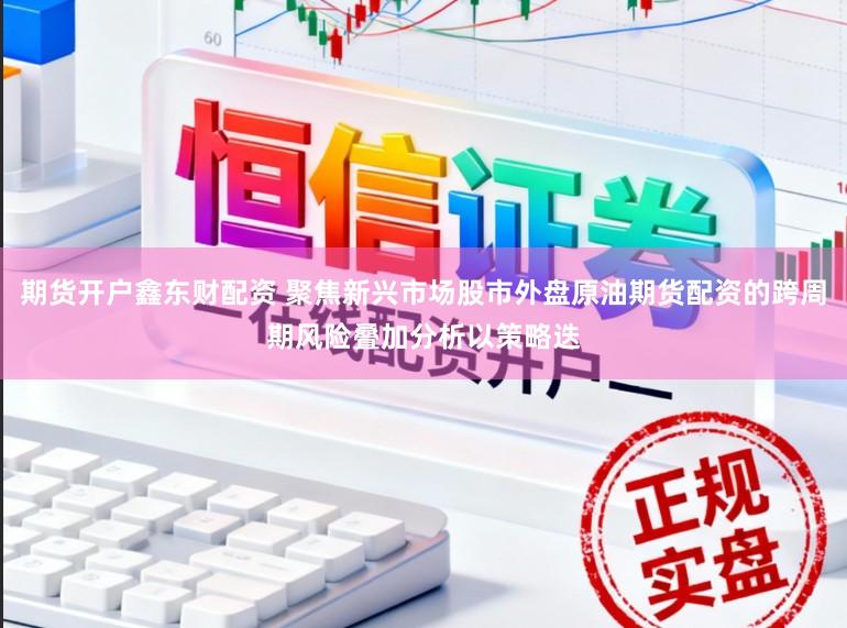 期货开户鑫东财配资 聚焦新兴市场股市外盘原油期货配资的跨周期风险叠加分析以策略迭