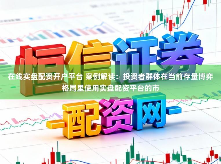 在线实盘配资开户平台 案例解读：投资者群体在当前存量博弈格局里使用实盘配资平台的市