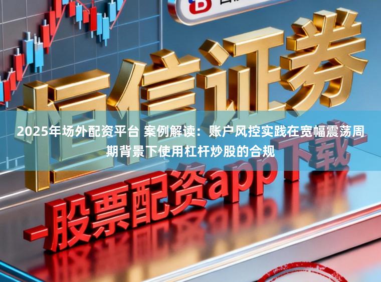 2025年场外配资平台 案例解读：账户风控实践在宽幅震荡周期背景下使用杠杆炒股的合规